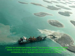 ¿Cómo se construyen estas islas? Con barcos que dragan la arena desde el fondo marino y la arrojan hacia delante. Después se la compacta y se le agregan enormes pilotes de refuerzo. 