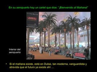 En su aeropuerto hay un cartel que dice: “¡Bienvenido al Mañana!”




  Interior del
  aeropuerto



• Si el mañana existe, está en Dubai, tan moderna, vanguardista y
  atrevida que el futuro ya existe ahí …
 