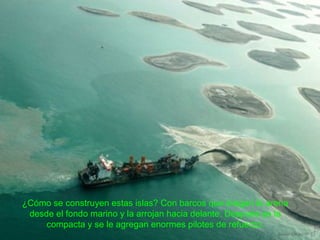 ¿Cómo se construyen estas islas? Con barcos que dragan la arena
desde el fondo marino y la arrojan hacia delante. Después se la
compacta y se le agregan enormes pilotes de refuerzo.
 