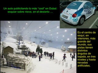 Un auto publicitando lo más “cool” en Dubai:
esquiar sobre nieve, en el desierto …
• Es el centro de
esquí, en
interiores, más
grande del
mundo, sus
pistas tienen
distintos
ángulos de
bajada, en tres
niveles y hasta
nevadas
artificiales.
 