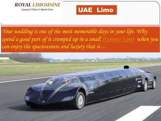 UAE Limo
Your wedding is one of the most memorable days in your life. Why
spend a good part of it cramped up in a small Hummer Limo when you
can enjoy the spaciousness and luxury that is ...
 