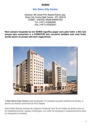 DUBAI
Ibis Deira City Centre
Address: 8th street Port Saeed District opp.
Deira City Centre Mall Centre - PO 185310
DUBAI - UNITED ARAB EMIRATES
Tel: (+971) 4/2925000
Fax: (+971) 4/2925001
Nem sempre hospedar-se em DUBAI significa pagar caro pelo hotel, o Ibis tem
preços bem acessíveis e a CHINATUR tem convenio também com este hotel,
sendo assim os preços são bem negociáveis.
O Ibis Deira City Centre está localizado no coração da parte histórica de Dubai, e
dentro do distrito comercial de Port Saeed.
Este Hotel oferece acesso de cortesia à Internet sem fio em todas as áreas comuns
do estabelecimento, equipe multilíngue, um cofre na recepção e estacionamento para
os hóspedes é cortesia.
1
 