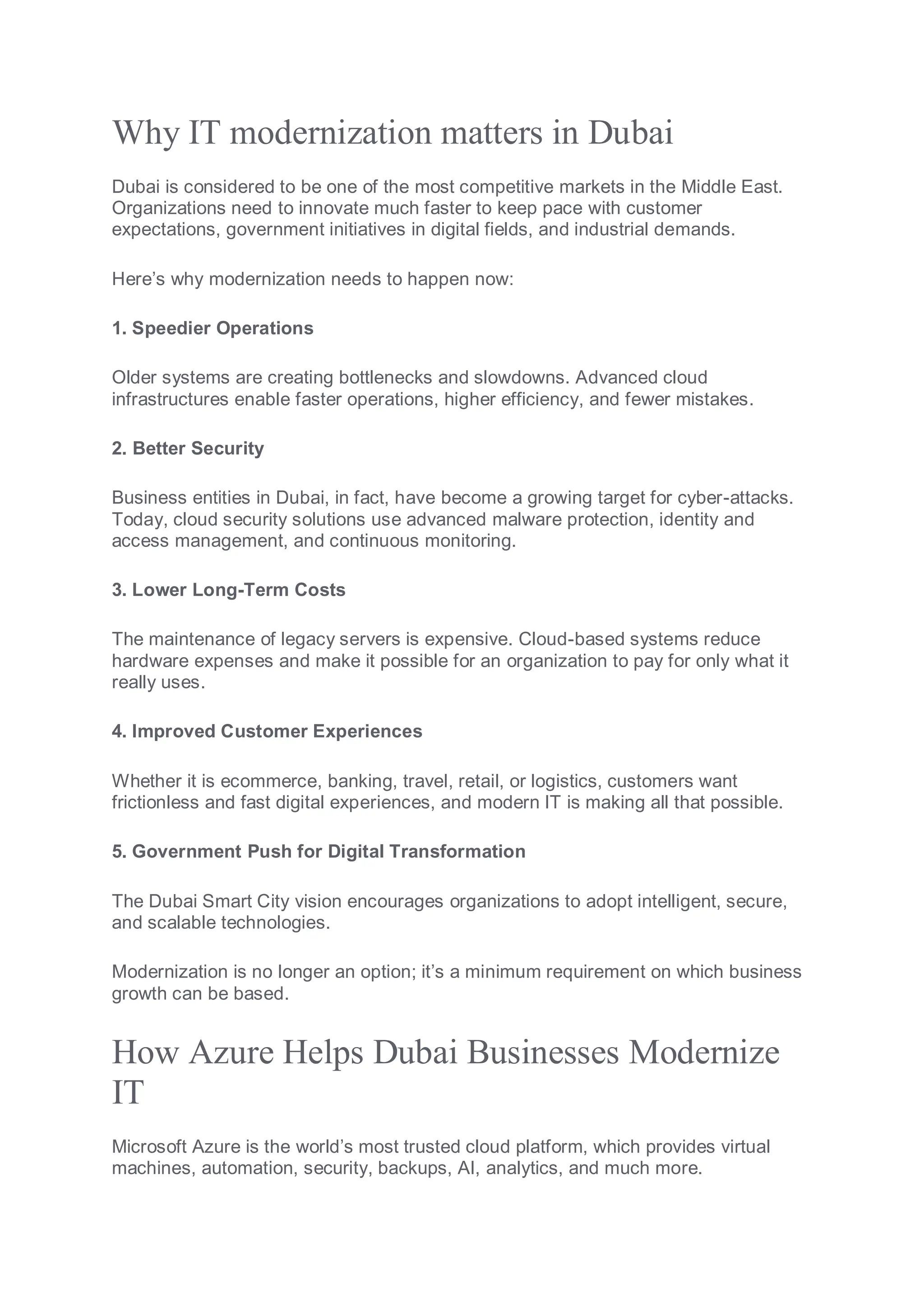 Why IT modernization matters in Dubai
Dubai is considered to be one of the most competitive markets in the Middle East.
Organizations need to innovate much faster to keep pace with customer
expectations, government initiatives in digital fields, and industrial demands.
Here’s why modernization needs to happen now:
1. Speedier Operations
Older systems are creating bottlenecks and slowdowns. Advanced cloud
infrastructures enable faster operations, higher efficiency, and fewer mistakes.
2. Better Security
Business entities in Dubai, in fact, have become a growing target for cyber-attacks.
Today, cloud security solutions use advanced malware protection, identity and
access management, and continuous monitoring.
3. Lower Long-Term Costs
The maintenance of legacy servers is expensive. Cloud-based systems reduce
hardware expenses and make it possible for an organization to pay for only what it
really uses.
4. Improved Customer Experiences
Whether it is ecommerce, banking, travel, retail, or logistics, customers want
frictionless and fast digital experiences, and modern IT is making all that possible.
5. Government Push for Digital Transformation
The Dubai Smart City vision encourages organizations to adopt intelligent, secure,
and scalable technologies.
Modernization is no longer an option; it’s a minimum requirement on which business
growth can be based.
How Azure Helps Dubai Businesses Modernize
IT
Microsoft Azure is the world’s most trusted cloud platform, which provides virtual
machines, automation, security, backups, AI, analytics, and much more.
 