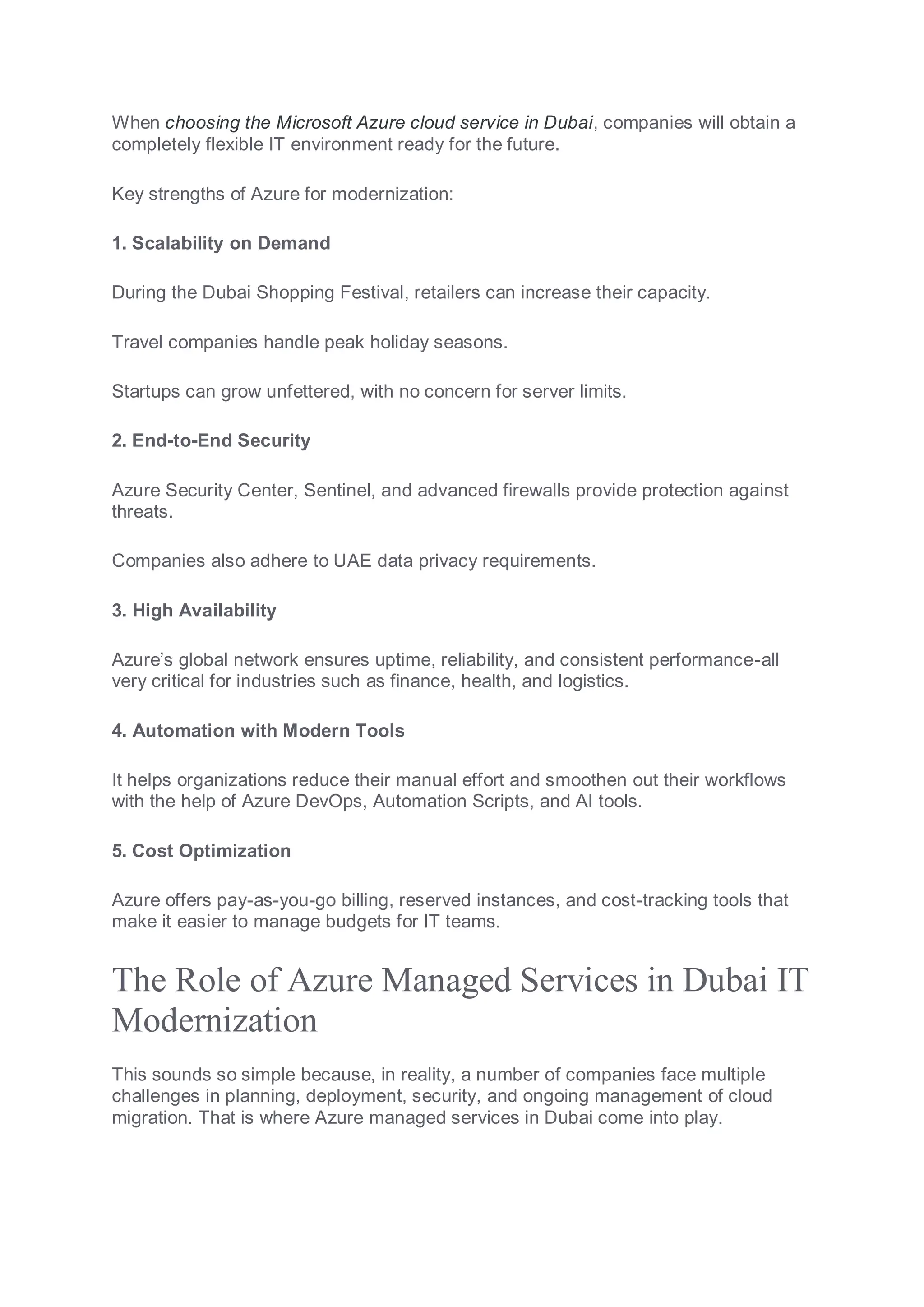 When choosing the Microsoft Azure cloud service in Dubai, companies will obtain a
completely flexible IT environment ready for the future.
Key strengths of Azure for modernization:
1. Scalability on Demand
During the Dubai Shopping Festival, retailers can increase their capacity.
Travel companies handle peak holiday seasons.
Startups can grow unfettered, with no concern for server limits.
2. End-to-End Security
Azure Security Center, Sentinel, and advanced firewalls provide protection against
threats.
Companies also adhere to UAE data privacy requirements.
3. High Availability
Azure’s global network ensures uptime, reliability, and consistent performance-all
very critical for industries such as finance, health, and logistics.
4. Automation with Modern Tools
It helps organizations reduce their manual effort and smoothen out their workflows
with the help of Azure DevOps, Automation Scripts, and AI tools.
5. Cost Optimization
Azure offers pay-as-you-go billing, reserved instances, and cost-tracking tools that
make it easier to manage budgets for IT teams.
The Role of Azure Managed Services in Dubai IT
Modernization
This sounds so simple because, in reality, a number of companies face multiple
challenges in planning, deployment, security, and ongoing management of cloud
migration. That is where Azure managed services in Dubai come into play.
 