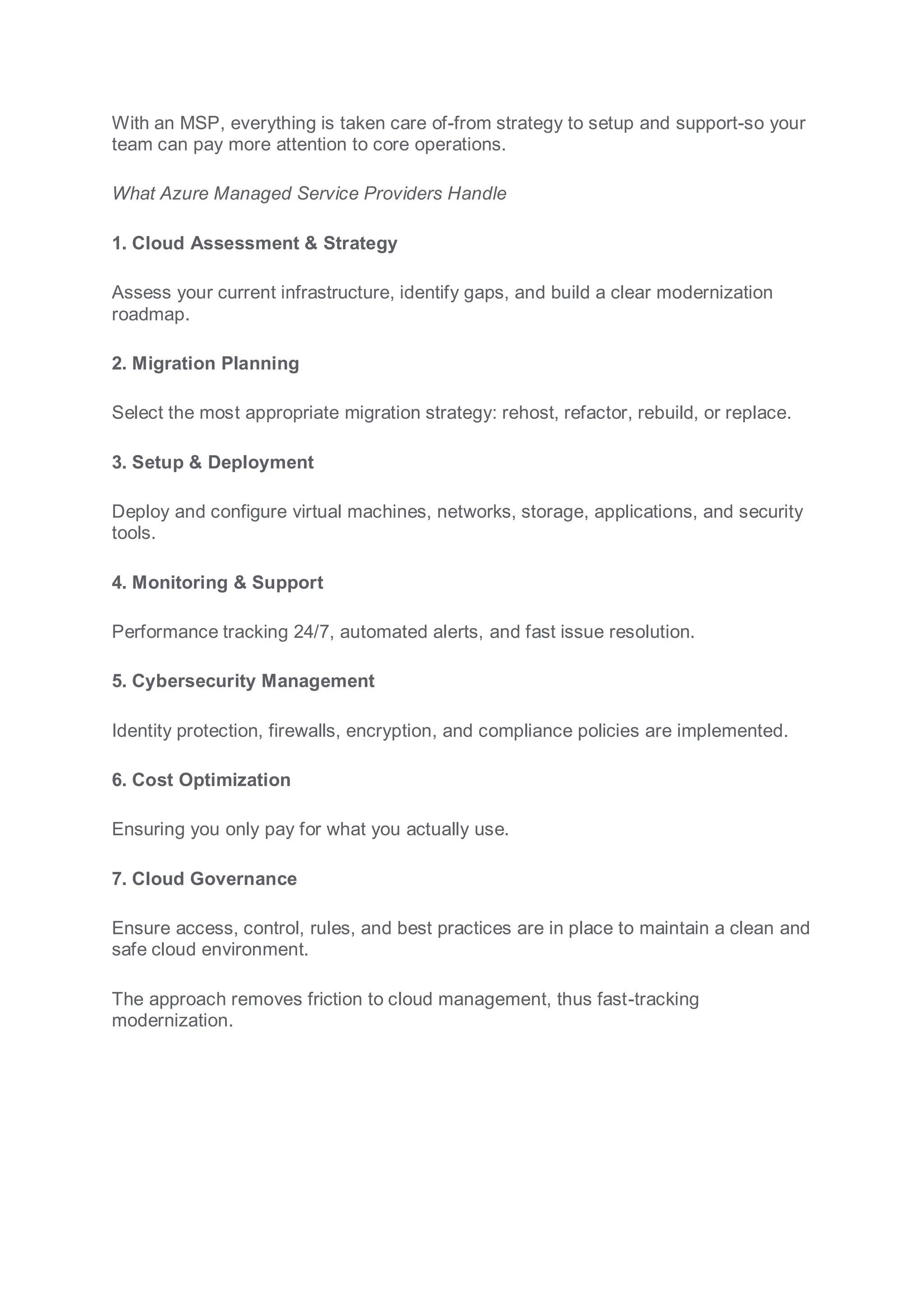 With an MSP, everything is taken care of-from strategy to setup and support-so your
team can pay more attention to core operations.
What Azure Managed Service Providers Handle
1. Cloud Assessment & Strategy
Assess your current infrastructure, identify gaps, and build a clear modernization
roadmap.
2. Migration Planning
Select the most appropriate migration strategy: rehost, refactor, rebuild, or replace.
3. Setup & Deployment
Deploy and configure virtual machines, networks, storage, applications, and security
tools.
4. Monitoring & Support
Performance tracking 24/7, automated alerts, and fast issue resolution.
5. Cybersecurity Management
Identity protection, firewalls, encryption, and compliance policies are implemented.
6. Cost Optimization
Ensuring you only pay for what you actually use.
7. Cloud Governance
Ensure access, control, rules, and best practices are in place to maintain a clean and
safe cloud environment.
The approach removes friction to cloud management, thus fast-tracking
modernization.
 