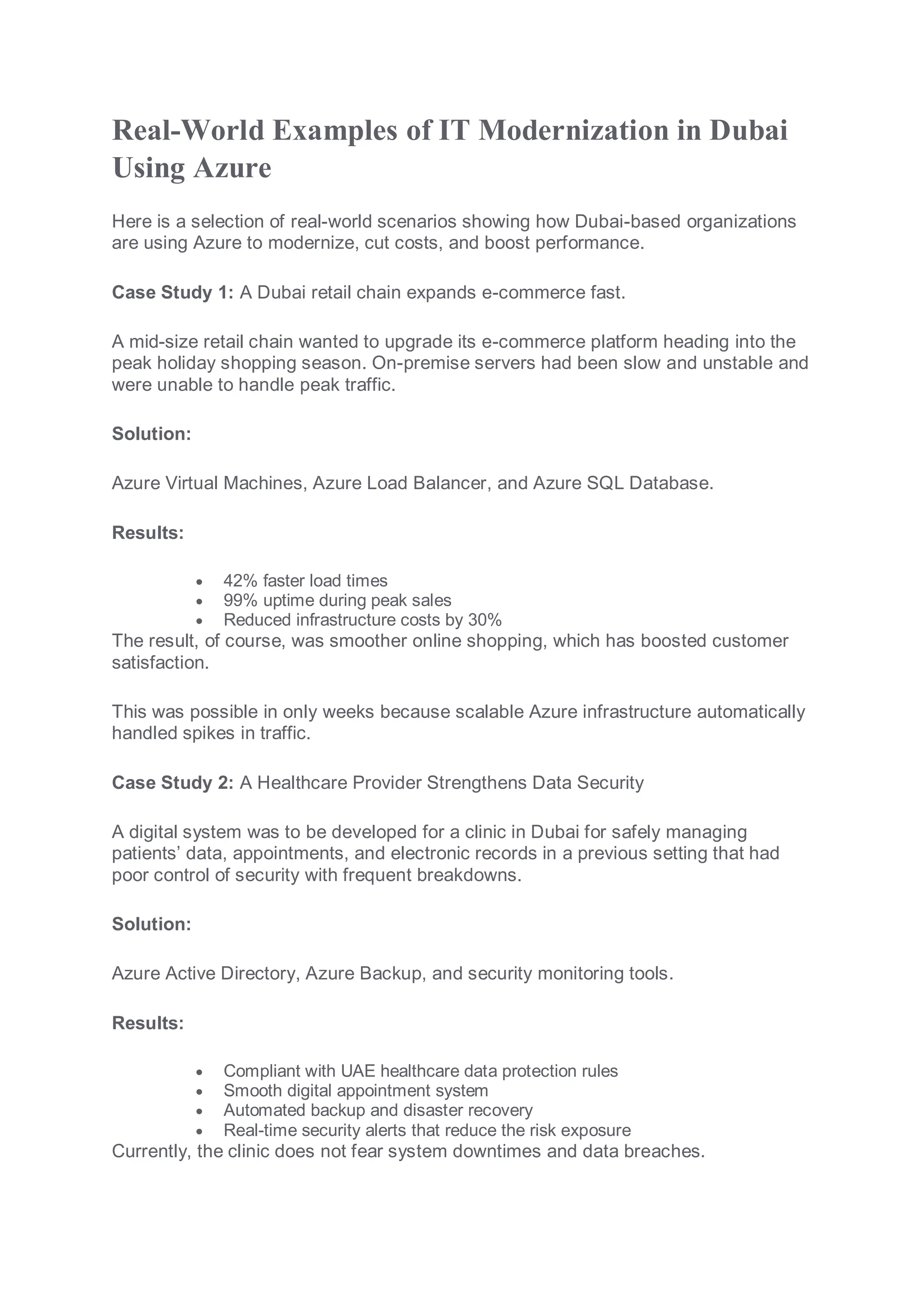 Real-World Examples of IT Modernization in Dubai
Using Azure
Here is a selection of real-world scenarios showing how Dubai-based organizations
are using Azure to modernize, cut costs, and boost performance.
Case Study 1: A Dubai retail chain expands e-commerce fast.
A mid-size retail chain wanted to upgrade its e-commerce platform heading into the
peak holiday shopping season. On-premise servers had been slow and unstable and
were unable to handle peak traffic.
Solution:
Azure Virtual Machines, Azure Load Balancer, and Azure SQL Database.
Results:
 42% faster load times
 99% uptime during peak sales
 Reduced infrastructure costs by 30%
The result, of course, was smoother online shopping, which has boosted customer
satisfaction.
This was possible in only weeks because scalable Azure infrastructure automatically
handled spikes in traffic.
Case Study 2: A Healthcare Provider Strengthens Data Security
A digital system was to be developed for a clinic in Dubai for safely managing
patients’ data, appointments, and electronic records in a previous setting that had
poor control of security with frequent breakdowns.
Solution:
Azure Active Directory, Azure Backup, and security monitoring tools.
Results:
 Compliant with UAE healthcare data protection rules
 Smooth digital appointment system
 Automated backup and disaster recovery
 Real-time security alerts that reduce the risk exposure
Currently, the clinic does not fear system downtimes and data breaches.
 