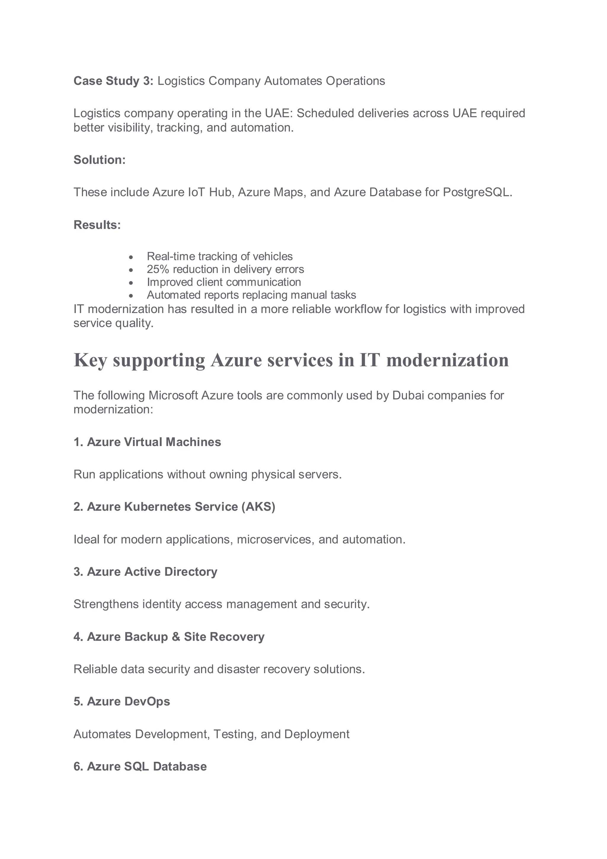 Case Study 3: Logistics Company Automates Operations
Logistics company operating in the UAE: Scheduled deliveries across UAE required
better visibility, tracking, and automation.
Solution:
These include Azure IoT Hub, Azure Maps, and Azure Database for PostgreSQL.
Results:
 Real-time tracking of vehicles
 25% reduction in delivery errors
 Improved client communication
 Automated reports replacing manual tasks
IT modernization has resulted in a more reliable workflow for logistics with improved
service quality.
Key supporting Azure services in IT modernization
The following Microsoft Azure tools are commonly used by Dubai companies for
modernization:
1. Azure Virtual Machines
Run applications without owning physical servers.
2. Azure Kubernetes Service (AKS)
Ideal for modern applications, microservices, and automation.
3. Azure Active Directory
Strengthens identity access management and security.
4. Azure Backup & Site Recovery
Reliable data security and disaster recovery solutions.
5. Azure DevOps
Automates Development, Testing, and Deployment
6. Azure SQL Database
 