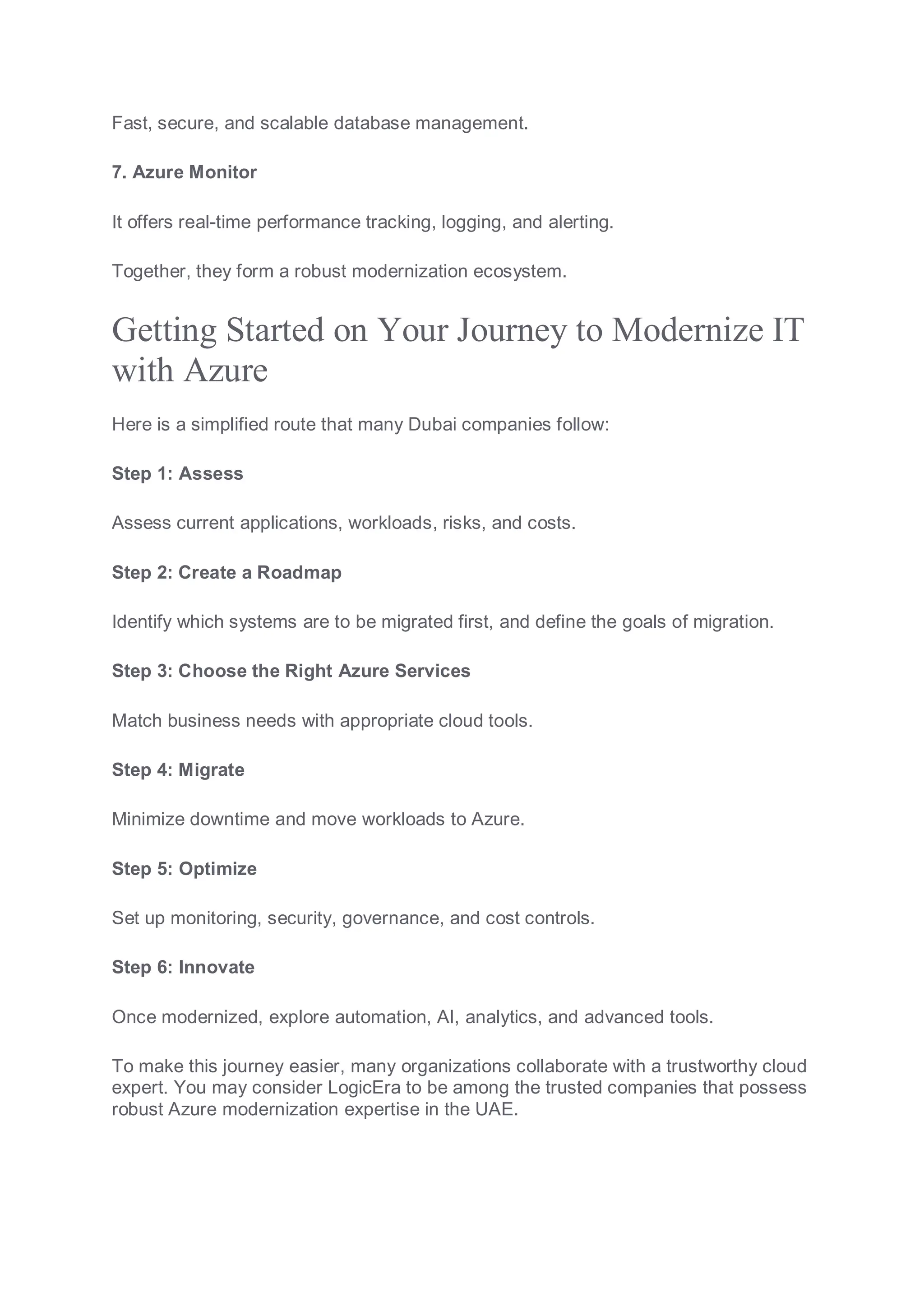 Fast, secure, and scalable database management.
7. Azure Monitor
It offers real-time performance tracking, logging, and alerting.
Together, they form a robust modernization ecosystem.
Getting Started on Your Journey to Modernize IT
with Azure
Here is a simplified route that many Dubai companies follow:
Step 1: Assess
Assess current applications, workloads, risks, and costs.
Step 2: Create a Roadmap
Identify which systems are to be migrated first, and define the goals of migration.
Step 3: Choose the Right Azure Services
Match business needs with appropriate cloud tools.
Step 4: Migrate
Minimize downtime and move workloads to Azure.
Step 5: Optimize
Set up monitoring, security, governance, and cost controls.
Step 6: Innovate
Once modernized, explore automation, AI, analytics, and advanced tools.
To make this journey easier, many organizations collaborate with a trustworthy cloud
expert. You may consider LogicEra to be among the trusted companies that possess
robust Azure modernization expertise in the UAE.
 