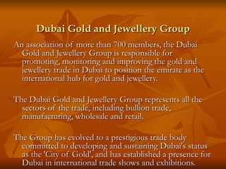 Dubai Gold and Jewellery Group
An association of more than 700 members, the Dubai
  Gold and Jewellery Group is responsible for
  promoting, monitoring and improving the gold and
  jewellery trade in Dubai to position the emirate as the
  international hub for gold and jewellery.

The Dubai Gold and Jewellery Group represents all the
  sectors of the trade, including bullion trade,
  manufacturing, wholesale and retail.

The Group has evolved to a prestigious trade body
  committed to developing and sustaining Dubai's status
  as the 'City of Gold', and has established a presence for
  Dubai in international trade shows and exhibitions.
 
