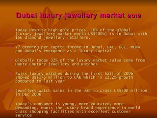 Dubai luxury jewellery market 2012
   Today despite high gold prices, 10% of the global
    [luxury jewellery market worth US$400b] is in Dubai with
    156 diamond jewellery retailers.

   Y? growing per capita income in Dubai, UAE, GCC, MENA
    and Dubai's emergence as a luxury capital

   Globally today 32% of the luxury market sales come from
    Haute Couture jewellery and watches

   Swiss luxury watches during the first half of 2006
    showed US$175 million to UAE which is 12.2% growth
    compared to last year

   Jewellery watch sales in the UAE to cross US$500 million
    in Dec 2006

   Today's consumer is young, more educated, more
    demanding, wants the luxury brand experience in world
    class shopping facilities with excellent customer
    service
 