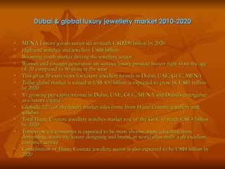 Dubai & global luxury jewellery market 2010-2020


   MENA Luxury goods sector set to reach USD200 billion by 2020
   High end watches and jewellery US$8 billion
   Booming youth market driving the jewellery sector
   Women and younger generation are serious luxury product buyers right from the age
    of 20 compared to 40 years in the west
   This gives 20 extra years for luxury jewellery brands in Dubai, UAE, GCC, MENA
   Today global market is valued at US$ 400 billion is expected to grow by US$1 trillion
    by 2020
   Y? growing per capita income in Dubai, UAE, GCC, MENA and Dubai's emergence
    as a luxury capital
   Globally 32% of the luxury market sales come from Haute Couture jewellery and
    watches
   Total Haute Couture jewellery watches market size of the GCC to reach US$ 4 billion
    by 2020
   Tomorrow the consumer is expected to be more choosy, more educated, more
    demanding, wants the luxury designing and brand, in world class malls with excellent
    customer service
   Contribution of Haute Couture jewellery sector is also expected to be US$4 billion by
    2020
 