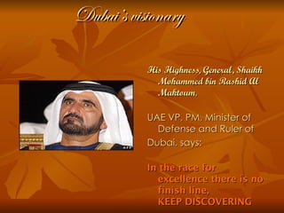Dubai’s visionary

           His Highness, General, Shaikh
             Mohammed bin Rashid Al
             Maktoum,

           UAE VP, PM, Minister of
             Defense and Ruler of
           Dubai, says:

           In the race for
             excellence there is no
             finish line,
             KEEP DISCOVERING
 