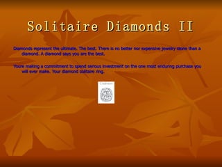 Solitaire Diamonds II
Diamonds represent the ultimate. The best. There is no better nor expensive jewelry stone than a
    diamond. A diamond says you are the best.

Youre making a commitment to spend serious investment on the one most enduring purchase you
    will ever make. Your diamond solitaire ring.
 