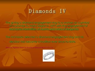 Diamonds IV
The giving a diamond engagement ring to a woman as a symbol
  of a promise to marry began in 1477 with the engagement of
  Archduke Maximillian of Austria and Mary of Burgundy.


The Archduke selected a diamond engagement ring and his
    decision has become a tradition ever since to-date.

Platinum Signature Ideal-Cut Five-Stone Diamond Band 1 1.5 ct. tw
 