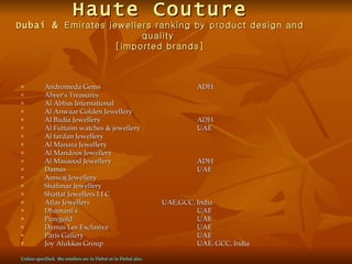 Haute Couture
Dubai & Emirates jewellers ranking by product design and
                        quality
                  [imported brands]



n          Andromeda Gems                                                 ADH
n          Abeer's Treasures
n          Al Abbas International
n          Al Anwaar Golden Jewellery
n          Al Badia Jewellery                                             ADH
n          Al Futtaim watches & jewellery                                 UAE
n          Al fardan Jewellery
n          Al Manara Jewellery
n          Al Mandoos Jewellery
n          Al Masaood Jewellery                                           ADH
n          Damas                                                          UAE
n          Amwaj Jewellery
n          Shalimar Jewellery
n          Shattaf Jewellers LLC
n          Atlas Jewellers                                       UAE,GCC, India
n          Dhamani’s                                                      UAE
n          Puregold                                                       UAE
n          Damas Les Exclusive                                            UAE
n          Paris Gallery                                                  UAE
n          Joy Alukkas Group                                              UAE, GCC, India

Unless specified, the retailers are in Dubai or in Dubai also.
 