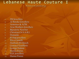 Lebanese Haute Couture I
                     Diamond Jewellery




1)    2M Jewellery
2)    Al Baraka Jewellery
3)    Armanor & AZM
4)    Azar Brothers Jewellers
5)    Bijouterie Nawbar
6)    Christian Or S.A.R.L
7)    Demanto
8)    El Hajj jewellery
9)    Eliva Gioielli
10)   Haitham El Hirech
11)   Gemayel Joaillerie
12)   George Hakim
13)   Hanna Freres
14)   H.B. Jewellery
15)   Hanna Freres
 