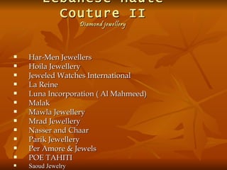 Lebanese Haute
          Couture II
                    Diamond jewellery




   Har-Men Jewellers
   Hoila Jewellery
   Jeweled Watches International
   La Reine
   Luna Incorporation ( Al Mahmeed)
   Malak
   Mawla Jewellery
   Mrad Jewellery
   Nasser and Chaar
   Parik Jewellery
   Per Amore & Jewels
   POE TAHITI
   Saoud Jewelry
 
