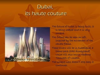 Dubai,
its haute couture

          The future of Dubai is being built, it
             is being shaped and it is very
             unique.
          The future can be seen on left,
             inspired by the movement of the
             candle flame.
          These towers will be in Dubailand, a
             theme park [like disneyland]
             which will also house Madame
             Tassuads of London.
          The unique-ness doesn’t stop here, it
             continues.
 