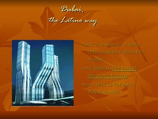 Dubai,
the Latino way

         Isn't it unique? U have
           seen humans dance to
           music,
         now behold, the Dubai
           dancing towers.
         Now this is the new
           dubai tunes!
 