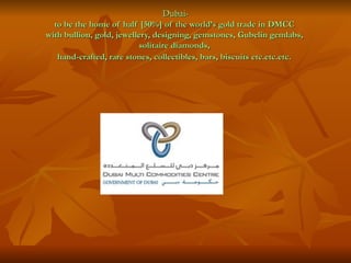 Dubai-
  to be the home of half [50%] of the world’s gold trade in DMCC
with bullion, gold, jewellery, designing, gemstones, Gubelin gemlabs,
                          solitaire diamonds,
   hand-crafted, rare stones, collectibles, bars, biscuits etc.etc.etc.
 