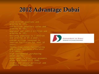 2012 Advantage Dubai
   Five million tourists and
    growing by 15%,
   US$3billion jewellery sales and
    growing by 10%,
   Regional GDP US$3.1 trillion and
    growing by 15%,
   Residing populace is 7 million
    and growing at 6% a year,
   US$300 billion invested in
    tourism facilities for next 10
    years,
   Thirty Free Zones facilitating
    one window business clearance
    i.e. DMCC.
   High residential purchasing
    power parity,
   Dubai govt.’s five year economic
    plans are ready till 2040,
   Stable and secure political and
    economic situations.
 