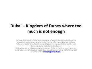 Dubai – Kingdom of Dunes where too
        much is not enough
   Let’s say you imagine Dubai as the expanse of a dusty desert located beside a
     glassy and greasy sea, sweating under the merciless sun. Now add six-lane
   highways, noodle-layout junctions and flyovers filling in with the most hi-tech
                         buildings and architectural structures.
  With all the glitter, glamour and glitches, yet, Dubai is the third most long-haul
  destination and a fantastic crowd puller, tempting and inviting half of the world
                         each year with cheap flights to Dubai.
 