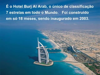 É o Hotel Burj Al Arab, o único de classificação 7 estrelas em todo o Mundo.  Foi construído  em só 18 meses, sendo inaugurado em 2003. 