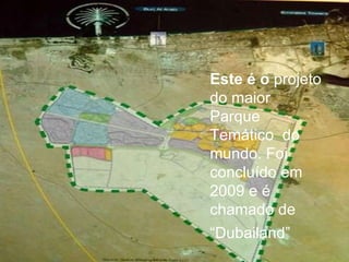 Este é o  projeto do maior Parque Temático  do mundo. Foi concluído em 2009 e é chamado de “ Dubailand” 