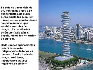 Se trata de um edifício de 250 metros de altura e 59 apartamentos, os quais serão montados sobre um núcleo central construído em concreto armado, que servirá como eixo de rotação. As residências serão pré-fabricadas e, depois, montadas no núcleo do edifício.  Cada um dos apartamentos rodará de maneira independente de todos os demais.  A velocidade de rotação será lenta, imperceptível para os inquilinos do edifício. 