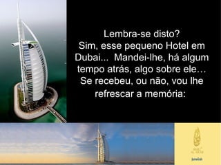 Lembra-se disto? Sim, esse pequeno Hotel em Dubai...  Mandei-lhe, há algum tempo atrás, algo sobre ele… Se recebeu, ou não, vou lhe refrescar a memória:   