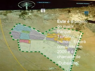 Este é o  projeto do maior Parque Temático  do mundo.  Estará concluído em 2009 e é chamado de “ Dubailand” 