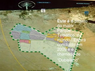 Este é o  projeto do maior Parque Temático  do mundo.  Estará concluído em 2009 e é chamado de “ Dubailand” 