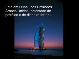 Está em Dubai, nos Emirados Árabes Unidos, potentado de petróleo e de dinheiro fartos... 