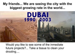My friends... We are seeing the city with the
    biggest growing rate in the world...




 Would you like to see some of the inmediate
 future projects?... Take a tissue to clean your
 drooling....
 