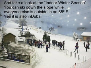 And take a look at the “Indoor Winter Season” You can ski down the slope while  everyone else is outside in an 85º F...  Yes it is also inDubai 