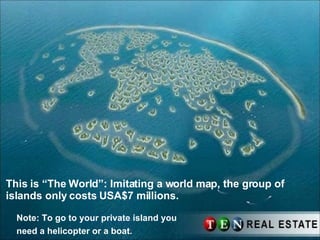 This is “The World”: Imitating a world map, the group of islands only costs USA$7 millions. Note: To go to your private island you need a helicopter or a boat.   