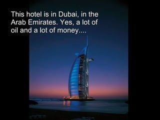 This hotel is in Dubai, in the Arab Emirates. Yes, a lot of oil and a lot of money.... 