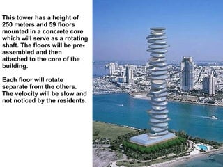 This tower has a height of 250 meters and 59 floors mounted in a concrete core which will serve as a rotating shaft. The floors will be pre-assembled and then attached to the core of the building.  Each floor will rotate separate from the others. The velocity will be slow and not noticed by the residents. 