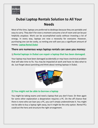 Dubai Laptop Rentals Solution to All Your
Needs
Most of the time, laptops are preferred to desktops because they are portable and
easy to carry. They don't for even a moment consume a lot of room and can be put
helpfully anyplace. Work can be accomplished easily without investing a lot of
energy. In every way, laptops are now a necessity for everyone. However,
purchasing one can be costly, so renting one will save you a significant amount of
money. Laptop Rental Dubai
There are numerous ways laptop rentals can save you money:
1) Rental laptops in Dubai can repair a laptop that has been damaged.
Your laptop may have been damaged accidentally or may have a technical problem
that will take time to fix. You may be impacted at work and have no idea what to
do. Just forget about panicking and think about renting laptops in Dubai.
2) You might not be able to borrow a laptop
You might be taking exams and need a laptop that you don't have. Or then again
for some other explanation a desperation requires a PC. On the off chance that
there is none who can loan you a PC, you can't simply underestimate it. You might
not be able to buy a laptop right away, but it might be the only option. Rental PCs
could act the hero and structure the right arrangement.
 