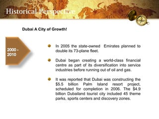 Historical Perspective

     Dubai A City of Growth!



                      In 2005 the state-owned Emirates planned to
                      double its 73-plane fleet.

                      Dubai began creating a world-class financial
                      centre as part of its diversification into service
                      industries before running out of oil and gas.

                      It was reported that Dubai was constructing the
                      $5.5 billion Palm Island resort project,
                      scheduled for completion in 2006. The $4.9
                      billion Dubailand tourist city included 45 theme
                      parks, sports centers and discovery zones.
 