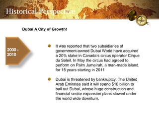 Historical Perspective

     Dubai A City of Growth!



                      It was reported that two subsidiaries of
                      government-owned Dubai World have acquired
                      a 20% stake in Canadas circus operator Cirque
                      du Soleil. In May the circus had agreed to
                      perform on Palm Jumeirah, a man-made island,
                      for 15 years starting in 2011

                      Dubai is threatened by bankruptcy. The United
                      Arab Emirates said it will spend $10 billion to
                      bail out Dubai, whose huge construction and
                      financial sector expansion plans slowed under
                      the world wide downturn.
 