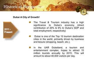 Historical Perspective

     Dubai A City of Growth!

                      The Travel & Tourism industry has a high
                      significance to Dubais economy (direct
                      contribution of 20% & 6% to Dubais GDP and
                      total employment, respectively)

                       Dubai is one of the Top 10 tourism destination
                      cities in the world, primarily driven by business
                      and leisure (shopping, beach, etc.).

                      In the UAR Dubailand, a tourism and
                      entertainment complex, hopes to attract 15
                      million tourists annually by 2015. This will
                      amount to about 40,000 visitors per day.
 