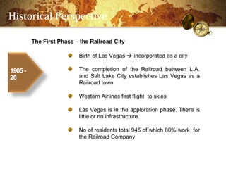 Historical Perspective

     The First Phase C the Railroad City

                      Birth of Las Vegas ? incorporated as a city

                      The completion of the Railroad between L.A.
                      and Salt Lake City establishes Las Vegas as a
                      Railroad town

                      Western Airlines first flight to skies

                      Las Vegas is in the apploration phase. There is
                      little or no infrastructure.

                      No of residents total 945 of which 80% work for
                      the Railroad Company
 