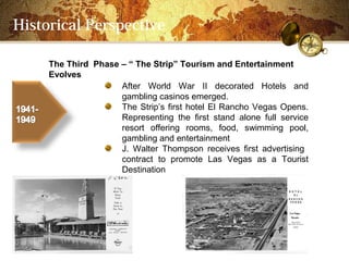 Historical Perspective

     The Third Phase C  The Strip Tourism and Entertainment
     Evolves
                     After World War II decorated Hotels and
                     gambling casinos emerged.
                     The Strips first hotel El Rancho Vegas Opens.
                     Representing the first stand alone full service
                     resort offering rooms, food, swimming pool,
                     gambling and entertainment
                     J. Walter Thompson receives first advertising
                     contract to promote Las Vegas as a Tourist
                     Destination
 