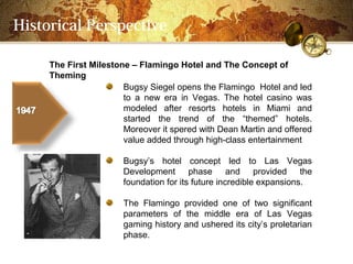 Historical Perspective

     The First Milestone C Flamingo Hotel and The Concept of
     Theming
                       Bugsy Siegel opens the Flamingo Hotel and led
                       to a new era in Vegas. The hotel casino was
                       modeled after resorts hotels in Miami and
                       started the trend of the themed hotels.
                       Moreover it spered with Dean Martin and offered
                       value added through high-class entertainment

                       Bugsys hotel concept led to Las Vegas
                       Development phase and provided the
                       foundation for its future incredible expansions.

                       The Flamingo provided one of two significant
                       parameters of the middle era of Las Vegas
                       gaming history and ushered its citys proletarian
                       phase.
 