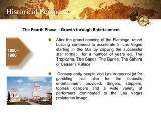 Historical Perspective

     The Fourth Phase C Growth through Entertainment

                     After the grand opening of the Flamingo, resort
                     building continued to accelerate in Las Vegas
                     starting in the 50s by copying the successful
                     star format for a number of years eg. The
                     Tropicana, The Sands, The Dunes, The Sahara
                     or Ceasers Palace

                      Consequently people visit Las Vegas not jut for
                     gambling,     but  also    for  the   fantastic
                     entertainment provided. Singers, strippers,
                     topless dancers and a wide variety of
                     performers contributed to the Las Vegas
                     proletarian image.
 