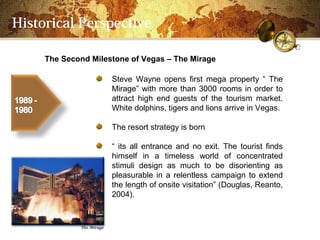 Historical Perspective

     The Second Milestone of Vegas C The Mirage

                     Steve Wayne opens first mega property  The
                     Mirage with more than 3000 rooms in order to
                     attract high end guests of the tourism market.
                     White dolphins, tigers and lions arrive in Vegas.

                     The resort strategy is born

                      its all entrance and no exit. The tourist finds
                     himself in a timeless world of concentrated
                     stimuli design as much to be disorienting as
                     pleasurable in a relentless campaign to extend
                     the length of onsite visitation (Douglas, Reanto,
                     2004).
 