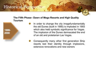 Historical Perspective

     The Fifth PhaseC Dawn of Mega Resorts and High Quality
     Tourism
                      In order to change the city imagefundamentally
                      the old Dunes (built in 1995) is imploded in 1993
                      which also held symbolic significance for Vegas.
                      The implosion of the Dunes dermacated the end
                      of an old and proletarian Las Vegas.

                       Consequently many other first generation Strip
                       resorts lost their identity through implosions,
                       extensive renovations and new owners
 