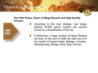 Historical Perspective

     The Fifth PhaseC Dawn of Mega Resorts and High Quality
     Tourism
                      According to this new strategy, Las Vegas
                      planted 76,000 palms, bushes and ground
                      covers for a beautification of the city.

                     Furthermore, a large number of Mega Resorts
                     are built. At the end of 2000 the strip has 9 of
                     the worlds 10 largest hotels. Bellagio, Venetian,
                     Mandalay Bay, Mirage, Paris, New York etc.
 