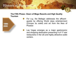 Historical Perspective

     The Fifth PhaseC Dawn of Mega Resorts and High Quality
     Tourism
                      For e.g. the Bellagio addresses the affluent
                      guests by offering World class entertainment
                      (Circque du soleil) and art from the likes of
                      Picasso

                      Las Vegas emerges as a major gastronomic
                      and shopping destination presenting 4 of 17 star
                      restaurants in the US and highly attractive outlet
                      centers.
 